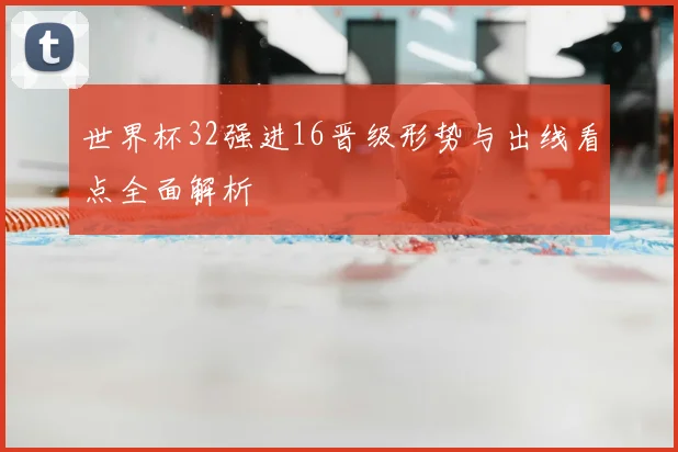 世界杯32强进16晋级形势与出线看点全面解析
