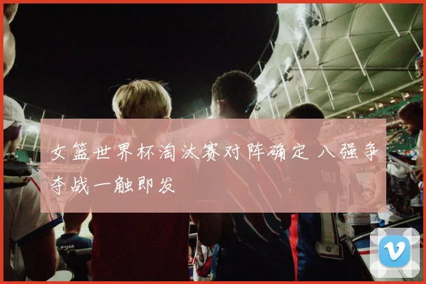 女篮世界杯淘汰赛对阵确定 八强争夺战一触即发