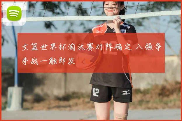 女篮世界杯淘汰赛对阵确定 八强争夺战一触即发
