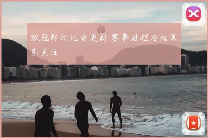 欧冠即时比分更新 赛事进程与结果引关注