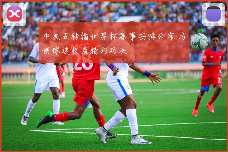 中央五转播世界杯赛事安排公布 方便球迷收看精彩对决