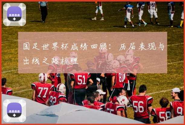 国足世界杯成绩回顾:历届表现与出线之路梳理