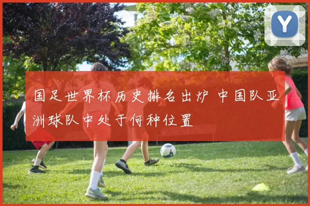 国足世界杯历史排名出炉 中国队亚洲球队中处于何种位置