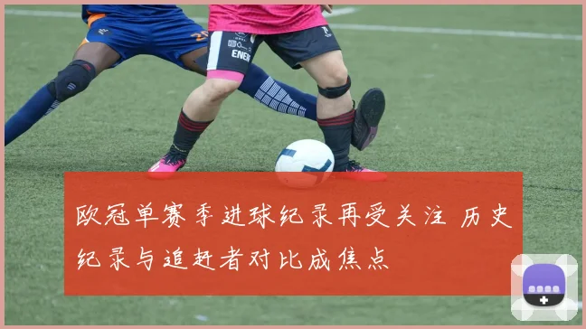 欧冠单赛季进球纪录再受关注 历史纪录与追赶者对比成焦点
