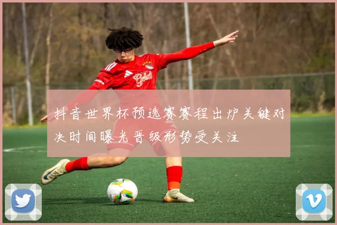 抖音世界杯预选赛赛程出炉关键对决时间曝光晋级形势受关注