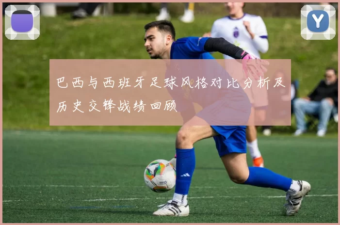 巴西与西班牙足球风格对比分析及历史交锋战绩回顾