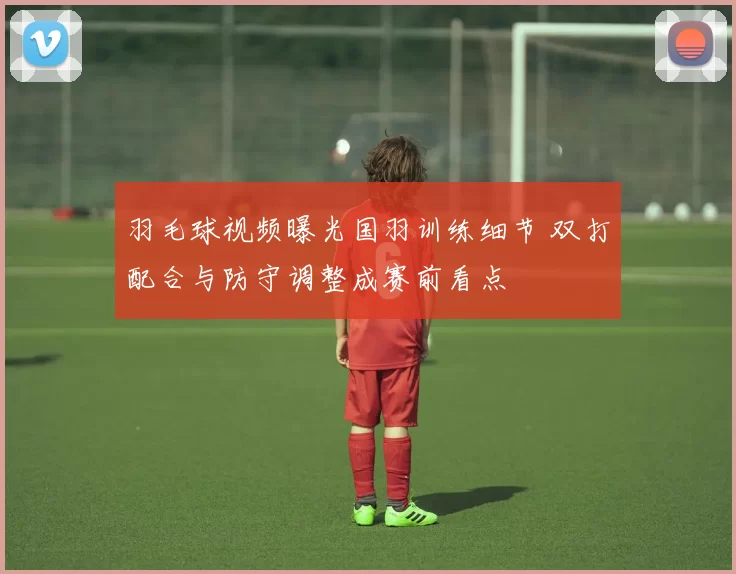 羽毛球视频曝光国羽训练细节 双打配合与防守调整成赛前看点