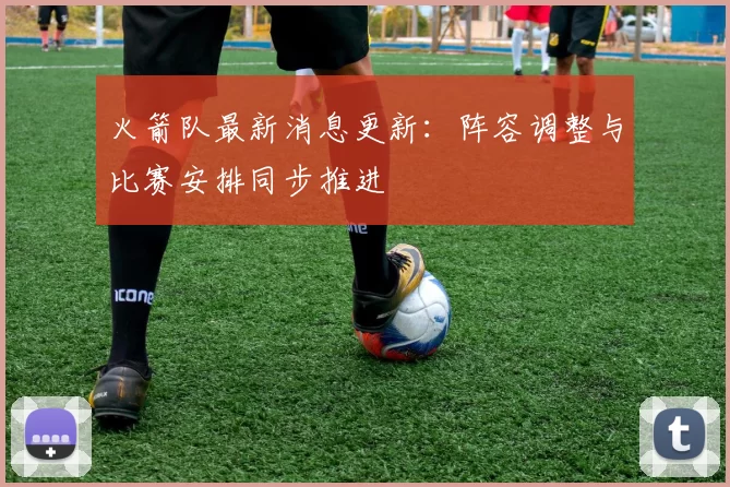 火箭队最新消息更新：阵容调整与比赛安排同步推进