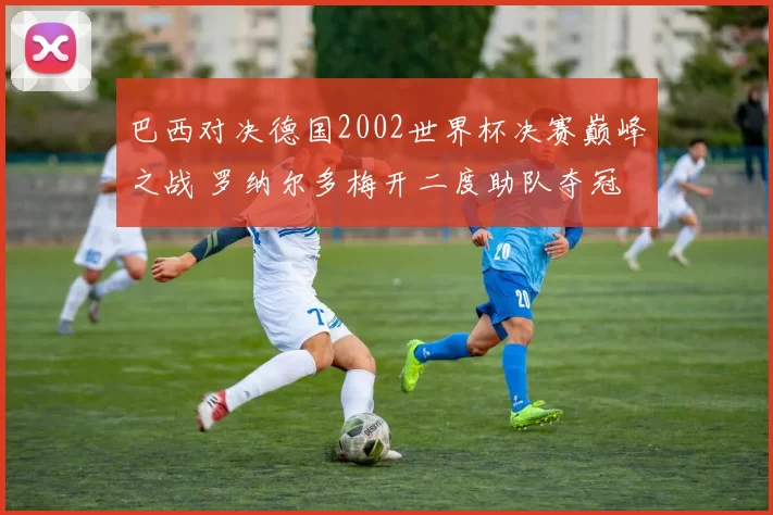 巴西对决德国2002世界杯决赛巅峰之战 罗纳尔多梅开二度助队夺冠