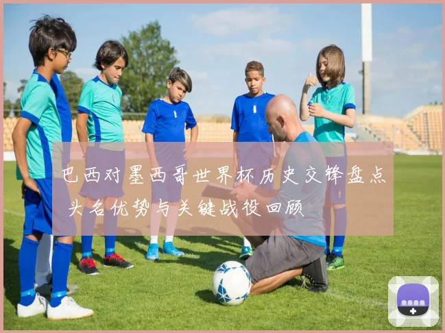 巴西对墨西哥世界杯历史交锋盘点 头名优势与关键战役回顾