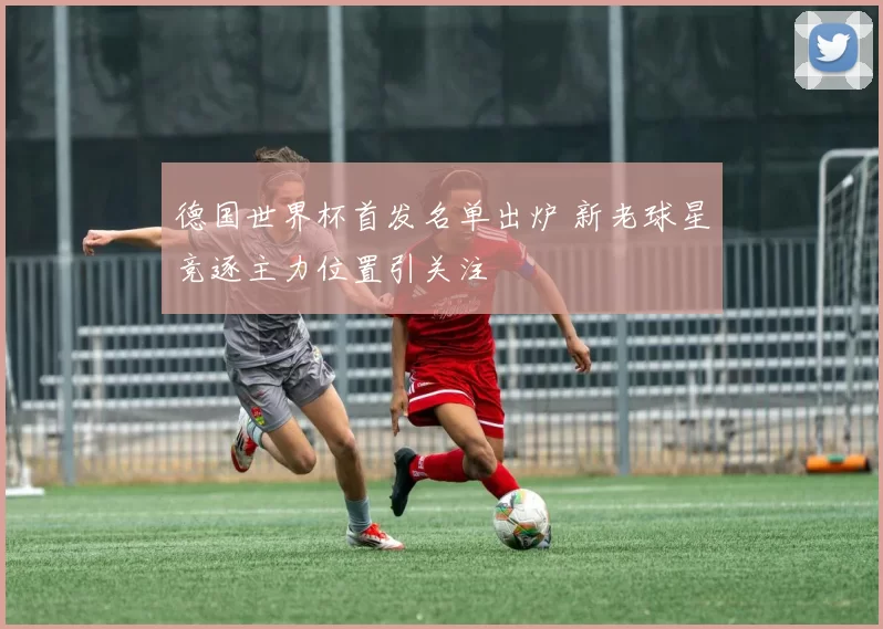 德国世界杯首发名单出炉 新老球星竞逐主力位置引关注