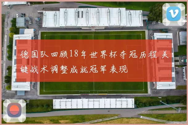 德国队回顾18年世界杯夺冠历程 关键战术调整成就冠军表现