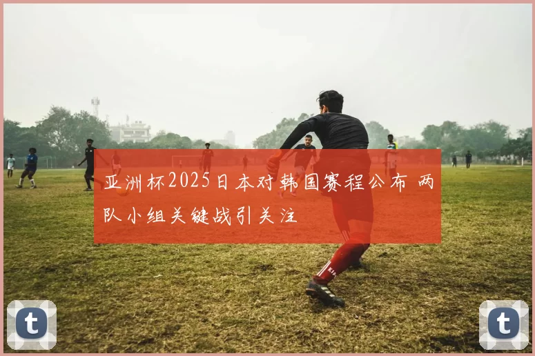 亚洲杯2025日本对韩国赛程公布 两队小组关键战引关注