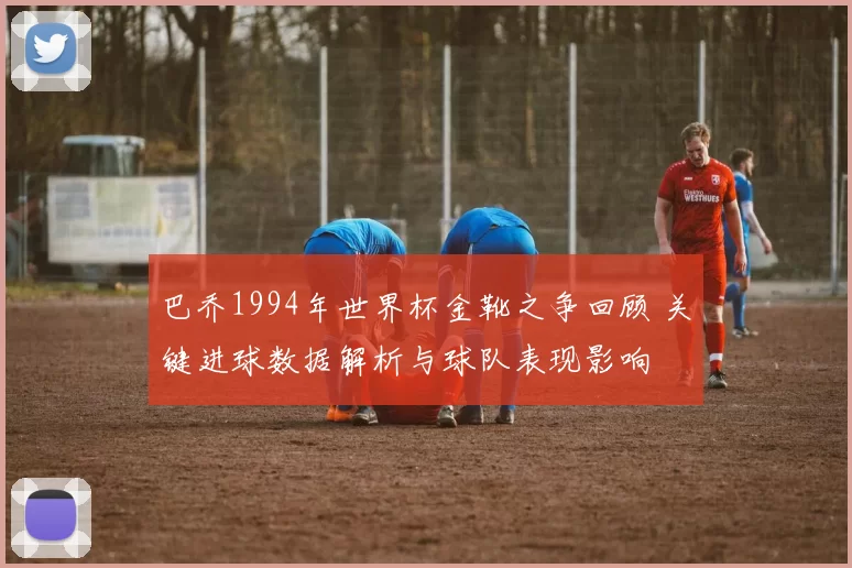 巴乔1994年世界杯金靴之争回顾 关键进球数据解析与球队表现影响