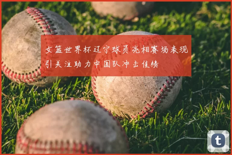 女篮世界杯辽宁球员亮相赛场表现引关注助力中国队冲击佳绩