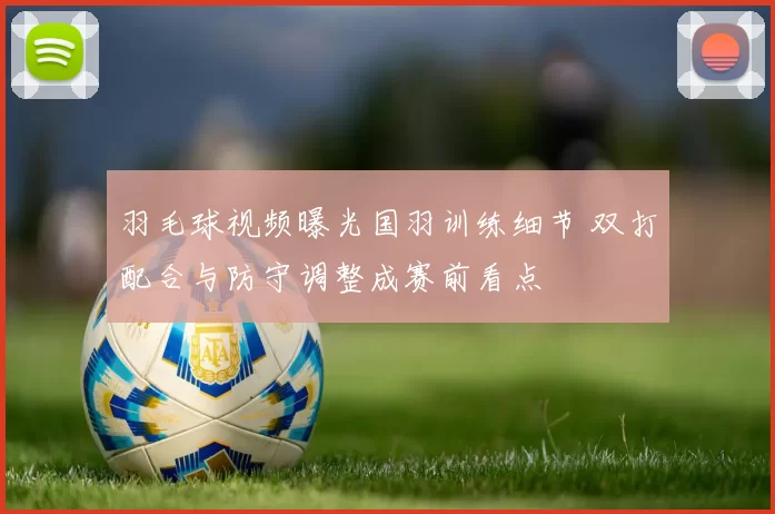 羽毛球视频曝光国羽训练细节 双打配合与防守调整成赛前看点