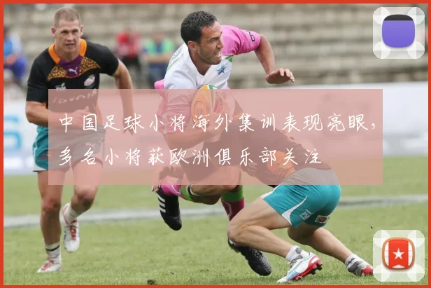 中国足球小将海外集训表现亮眼，多名小将获欧洲俱乐部关注