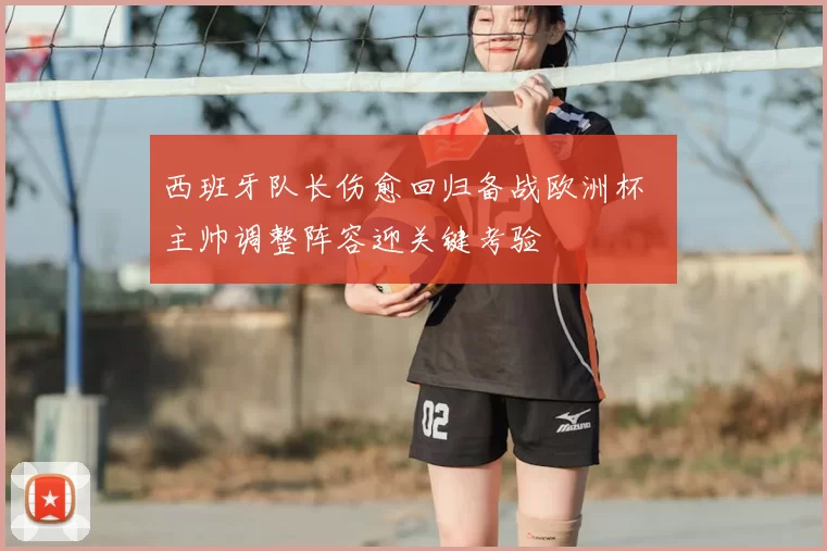 西班牙队长伤愈回归备战欧洲杯 主帅调整阵容迎关键考验