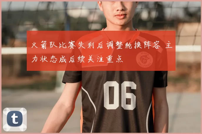 火箭队比赛失利后调整轮换阵容 主力状态成后续关注重点