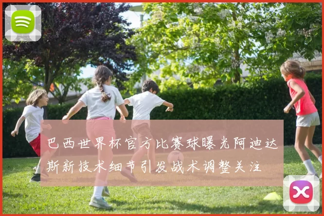 巴西世界杯官方比赛球曝光阿迪达斯新技术细节引发战术调整关注