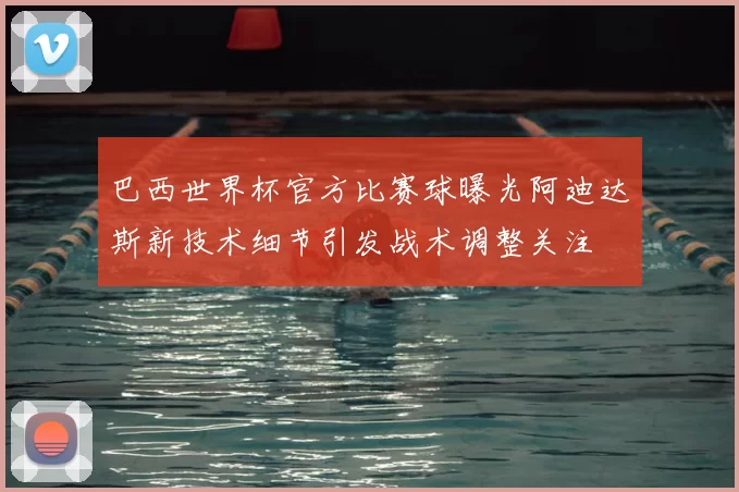 巴西世界杯官方比赛球曝光阿迪达斯新技术细节引发战术调整关注