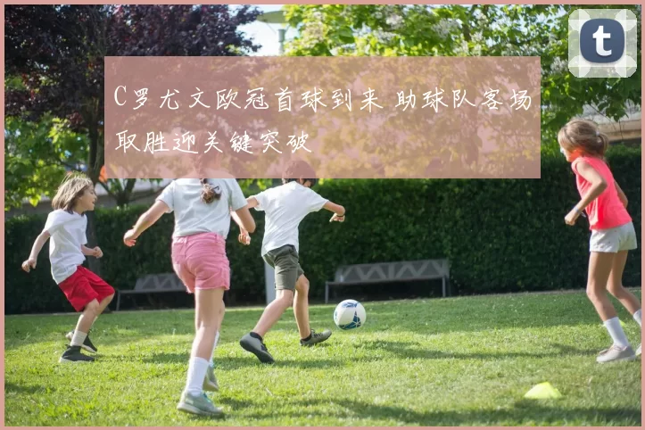 C罗尤文欧冠首球到来 助球队客场取胜迎关键突破