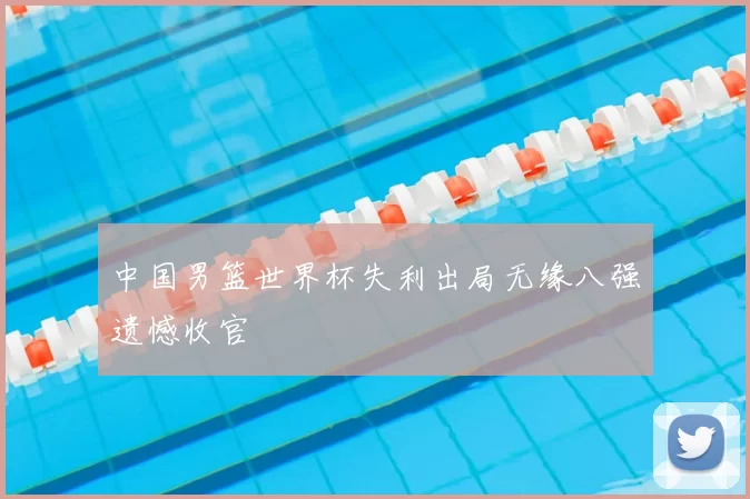 中国男篮世界杯失利出局无缘八强遗憾收官