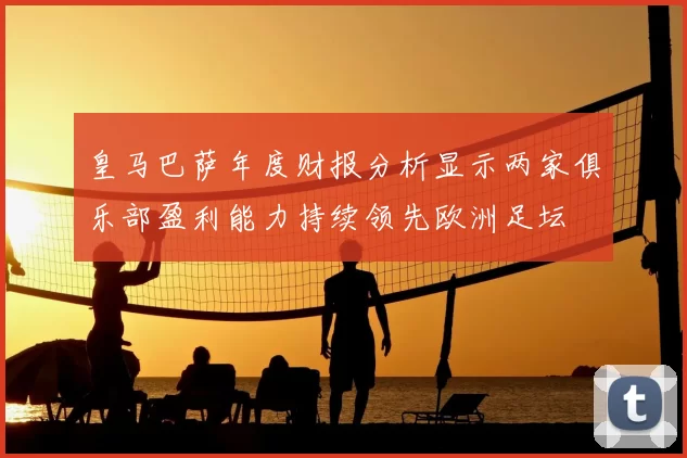 皇马巴萨年度财报分析显示两家俱乐部盈利能力持续领先欧洲足坛