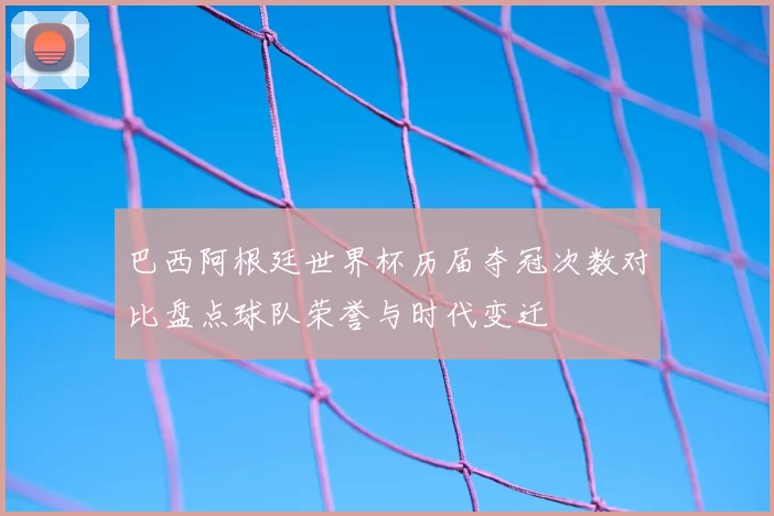 巴西阿根廷世界杯历届夺冠次数对比盘点球队荣誉与时代变迁