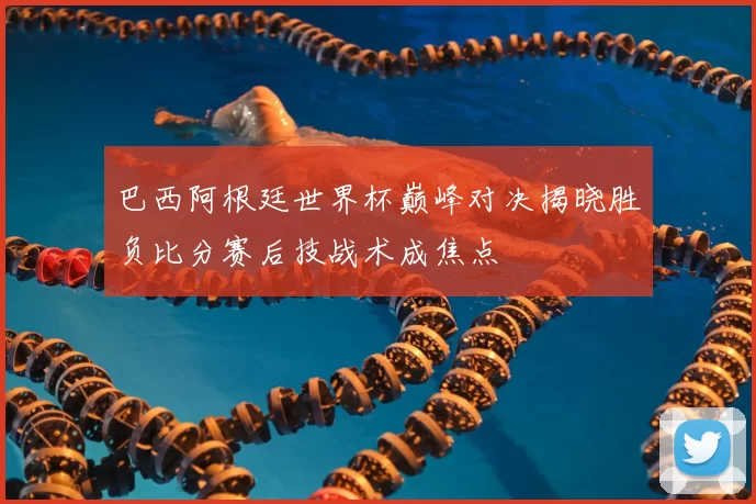巴西阿根廷世界杯巅峰对决揭晓胜负比分赛后技战术成焦点