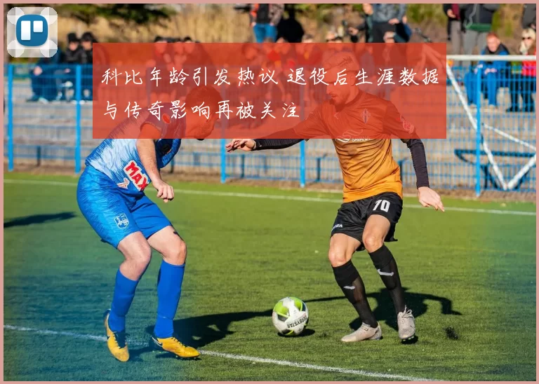 科比年龄引发热议 退役后生涯数据与传奇影响再被关注