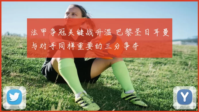 法甲争冠关键战升温 巴黎圣日耳曼与对手同样重要的三分争夺