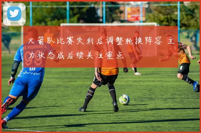 火箭队比赛失利后调整轮换阵容 主力状态成后续关注重点