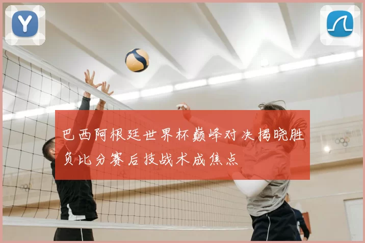 巴西阿根廷世界杯巅峰对决揭晓胜负比分赛后技战术成焦点