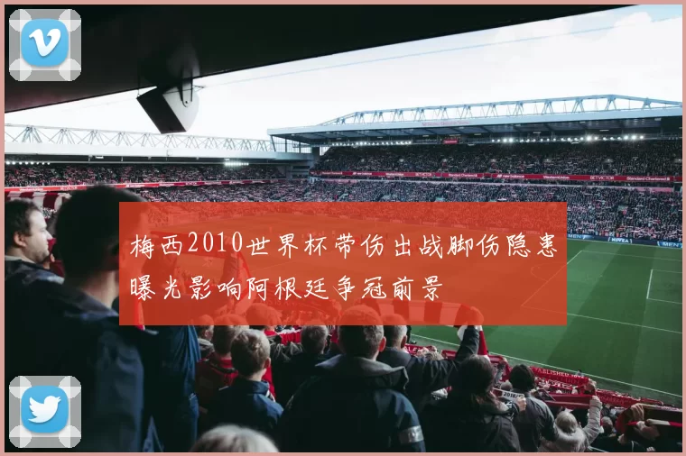 梅西2010世界杯带伤出战脚伤隐患曝光影响阿根廷争冠前景