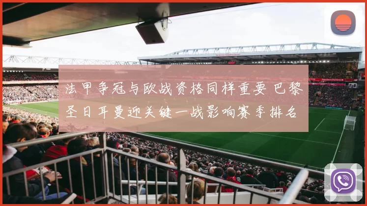 法甲争冠与欧战资格同样重要 巴黎圣日耳曼迎关键一战影响赛季排名