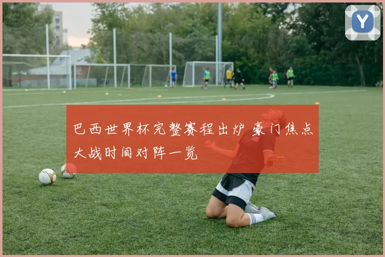 巴西世界杯完整赛程出炉 豪门焦点大战时间对阵一览