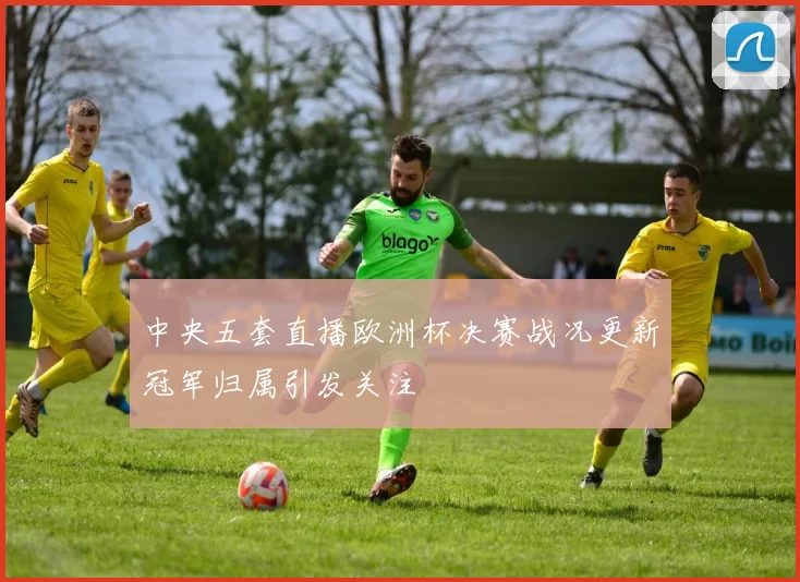中央五套直播欧洲杯决赛战况更新冠军归属引发关注
