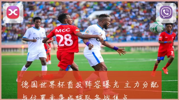 德国世界杯首发阵容曝光 主力分配与位置竞争成球队备战焦点