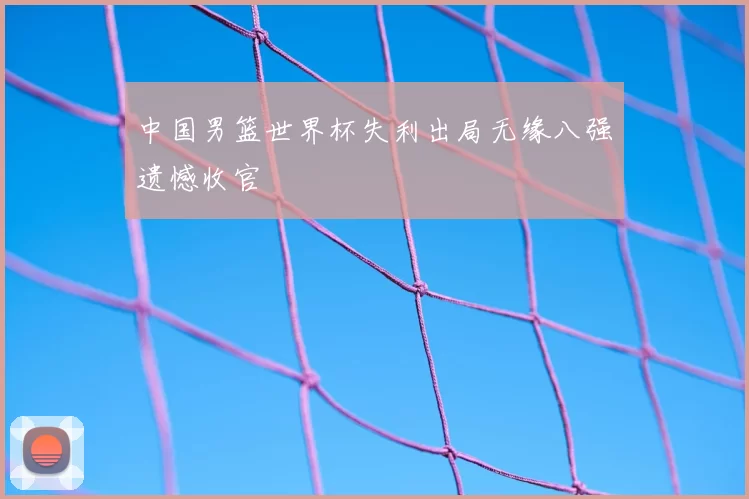 中国男篮世界杯失利出局无缘八强遗憾收官