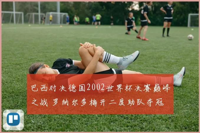 巴西对决德国2002世界杯决赛巅峰之战 罗纳尔多梅开二度助队夺冠