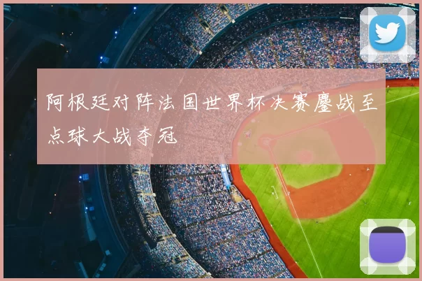 阿根廷对阵法国世界杯决赛鏖战至点球大战夺冠