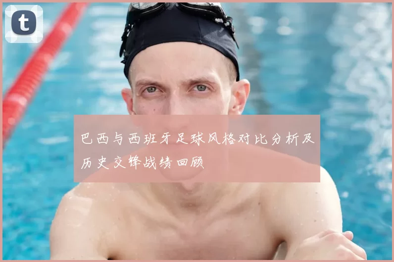 巴西与西班牙足球风格对比分析及历史交锋战绩回顾