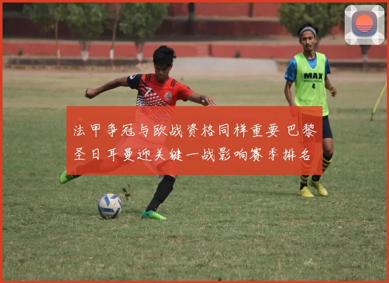法甲争冠与欧战资格同样重要 巴黎圣日耳曼迎关键一战影响赛季排名