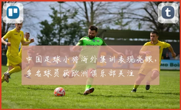 中国足球小将海外集训表现亮眼,多名球员获欧洲俱乐部关注