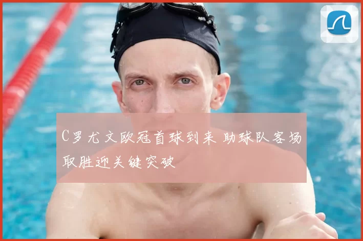 C罗尤文欧冠首球到来 助球队客场取胜迎关键突破