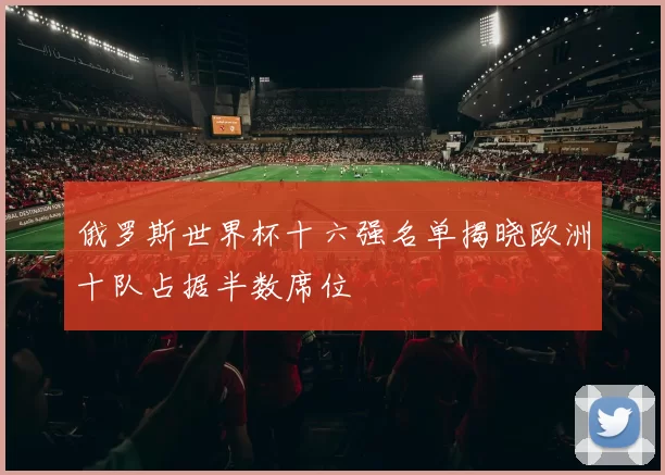 俄罗斯世界杯十六强名单揭晓欧洲十队占据半数席位
