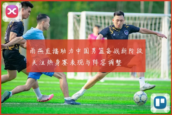 雨燕直播助力中国男篮备战新阶段 关注热身赛表现与阵容调整