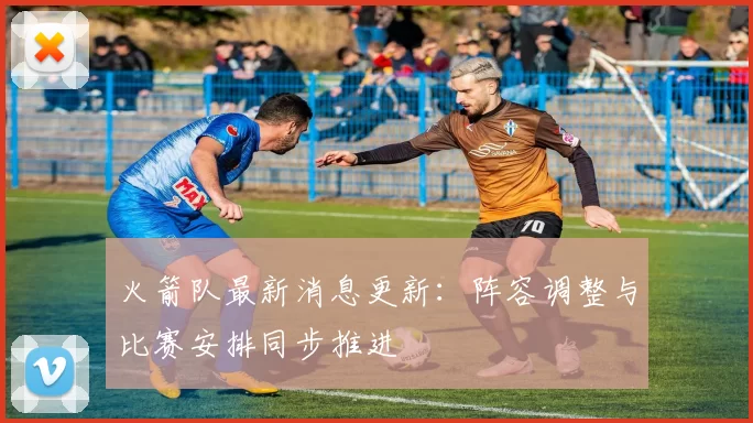 火箭队最新消息更新：阵容调整与比赛安排同步推进