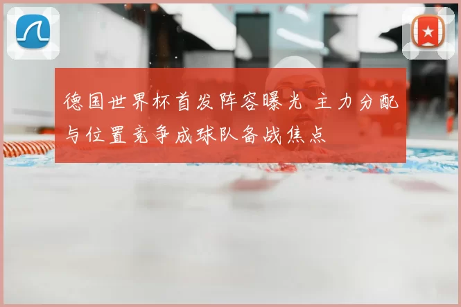 德国世界杯首发阵容曝光 主力分配与位置竞争成球队备战焦点